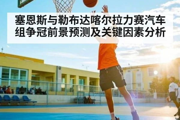 塞恩斯与勒布达喀尔拉力赛汽车组争冠前景预测及关键因素分析