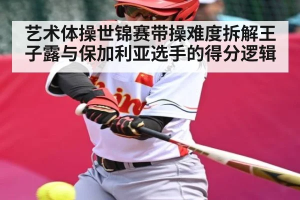 艺术体操世锦赛带操难度拆解王子露与保加利亚选手的得分逻辑