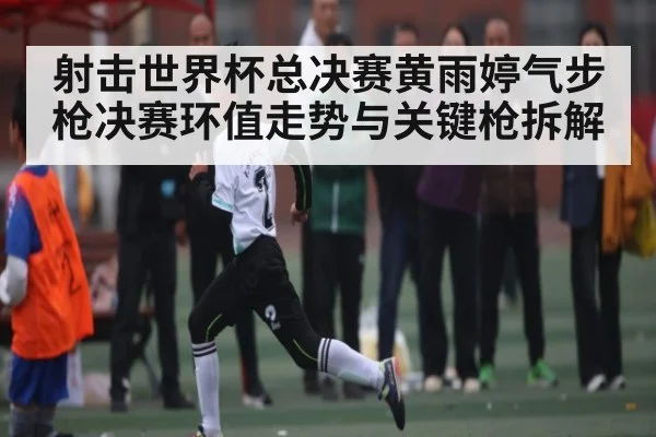射击世界杯总决赛黄雨婷气步枪决赛环值走势与关键枪拆解